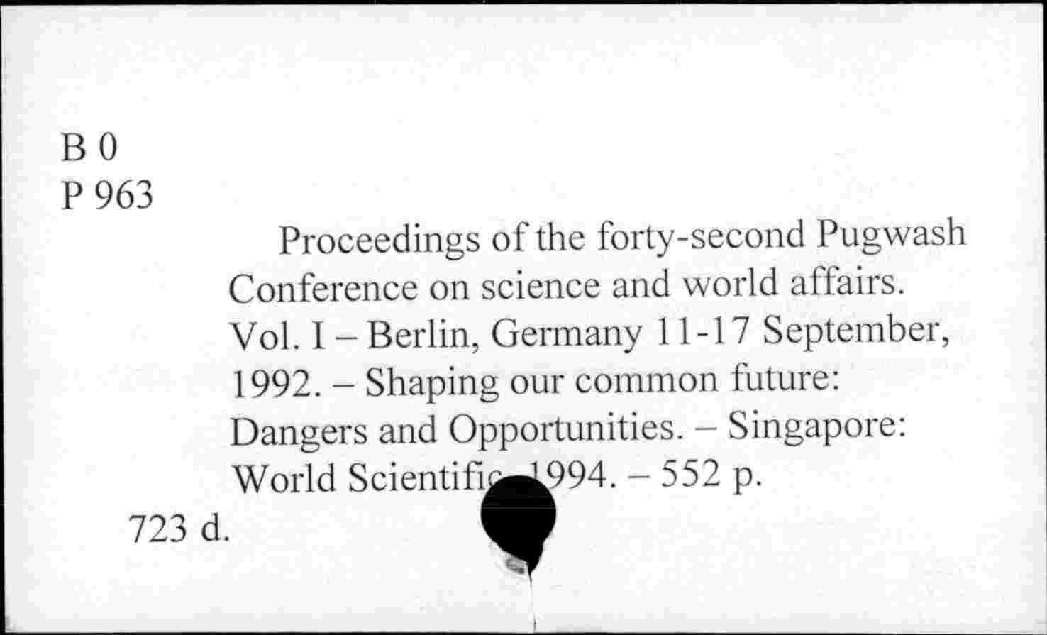 ﻿B 0
P963
Proceedings of the forty-second Pugwash Conference on science and world affairs. Vol. I - Berlin, Germany 11-17 September, 1992. - Shaping our common future: Dangers and Opportunities. - Singapore: World
723 d.
Scientifi^L994. - 552 p.